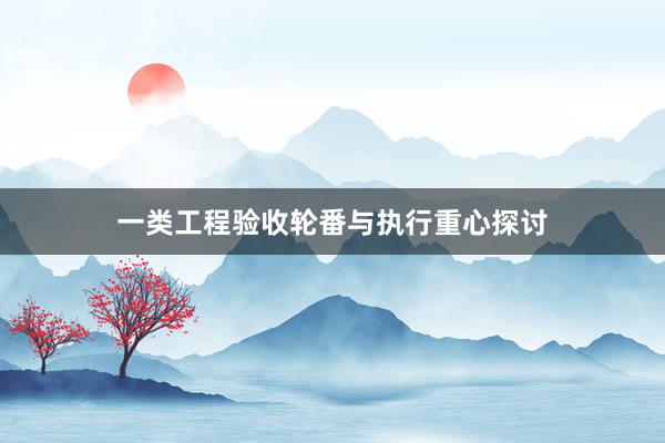 一类工程验收轮番与执行重心探讨