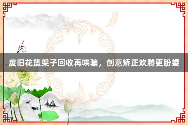 废旧花篮架子回收再哄骗，创意矫正欢腾更盼望